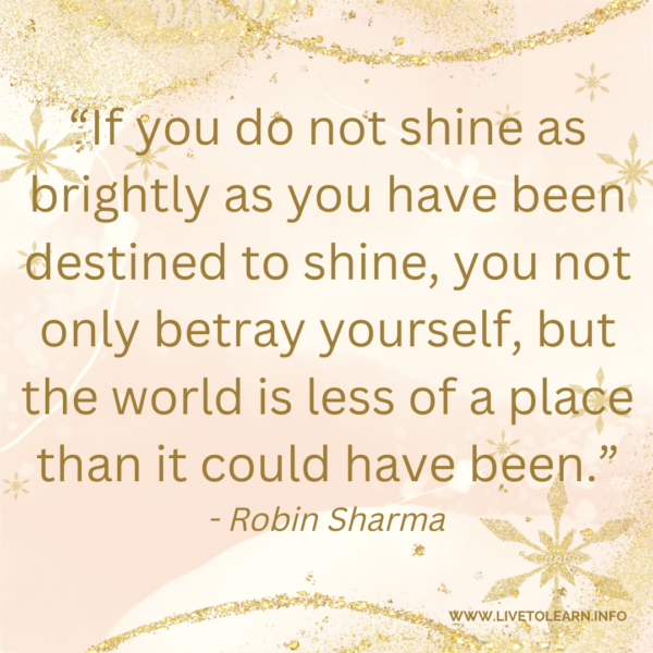 If you do not shine as brightly as you have been destined to shine, you not only betray yourself, but the world is less of a place than it could have been.