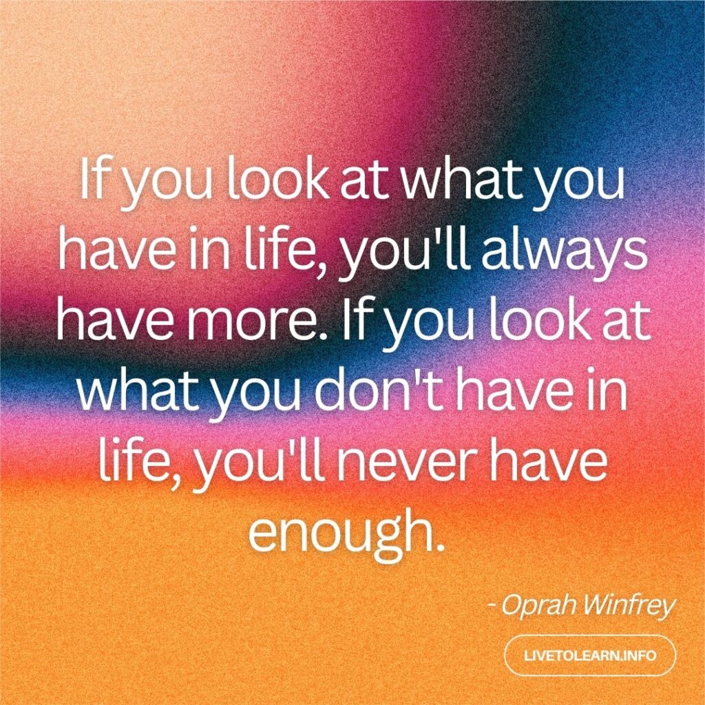 If you look at what you have in life, you'll always have more. If you look at what you don't have in life, you'll never have enough. 

- Oprah Winfrey