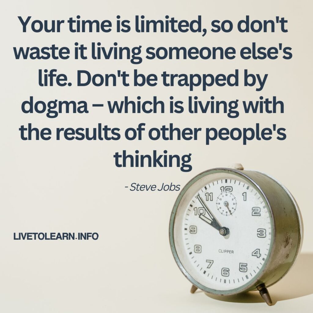 Your time is limited, so don't waste it living someone else's life. Don't be trapped by dogma – which is living with the results of other people's thinking